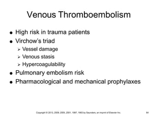 Copyright © 2013, 2009, 2005, 2001, 1997, 1993 by Saunders, an imprint of Elsevier Inc. 64
Venous Thromboembolism
 High risk in trauma patients
 Virchow’s triad
 Vessel damage
 Venous stasis
 Hypercoagulability
 Pulmonary embolism risk
 Pharmacological and mechanical prophylaxes
 