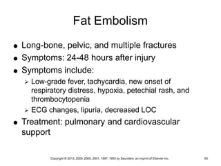 Copyright © 2013, 2009, 2005, 2001, 1997, 1993 by Saunders, an imprint of Elsevier Inc. 65
Fat Embolism
 Long-bone, pelvic, and multiple fractures
 Symptoms: 24-48 hours after injury
 Symptoms include:
 Low-grade fever, tachycardia, new onset of
respiratory distress, hypoxia, petechial rash, and
thrombocytopenia
 ECG changes, lipuria, decreased LOC
 Treatment: pulmonary and cardiovascular
support
 