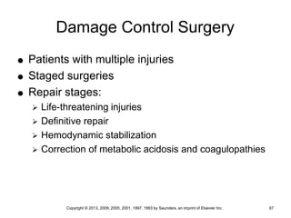 Copyright © 2013, 2009, 2005, 2001, 1997, 1993 by Saunders, an imprint of Elsevier Inc. 67
Damage Control Surgery
 Patients with multiple injuries
 Staged surgeries
 Repair stages:
 Life-threatening injuries
 Definitive repair
 Hemodynamic stabilization
 Correction of metabolic acidosis and coagulopathies
 