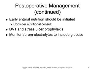 Copyright © 2013, 2009, 2005, 2001, 1997, 1993 by Saunders, an imprint of Elsevier Inc. 69
Postoperative Management
(continued)
 Early enteral nutrition should be initiated
 Consider nutritional consult
 DVT and stress ulcer prophylaxis
 Monitor serum electrolytes to include glucose
 