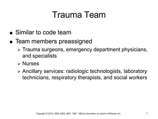 Copyright © 2013, 2009, 2005, 2001, 1997, 1993 by Saunders, an imprint of Elsevier Inc. 7
Trauma Team
 Similar to code team
 Team members preassigned
 Trauma surgeons, emergency department physicians,
and specialists
 Nurses
 Ancillary services: radiologic technologists, laboratory
technicians, respiratory therapists, and social workers
 