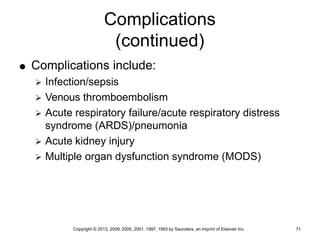 Copyright © 2013, 2009, 2005, 2001, 1997, 1993 by Saunders, an imprint of Elsevier Inc. 71
Complications
(continued)
 Complications include:
 Infection/sepsis
 Venous thromboembolism
 Acute respiratory failure/acute respiratory distress
syndrome (ARDS)/pneumonia
 Acute kidney injury
 Multiple organ dysfunction syndrome (MODS)
 