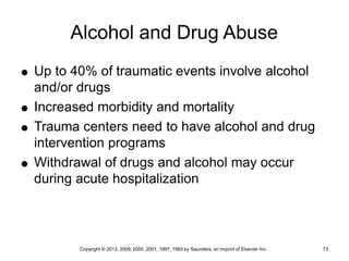 Copyright © 2013, 2009, 2005, 2001, 1997, 1993 by Saunders, an imprint of Elsevier Inc. 73
Alcohol and Drug Abuse
 Up to 40% of traumatic events involve alcohol
and/or drugs
 Increased morbidity and mortality
 Trauma centers need to have alcohol and drug
intervention programs
 Withdrawal of drugs and alcohol may occur
during acute hospitalization
 
