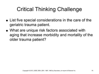 Copyright © 2013, 2009, 2005, 2001, 1997, 1993 by Saunders, an imprint of Elsevier Inc. 74
Critical Thinking Challenge
 List five special considerations in the care of the
geriatric trauma patient.
 What are unique risk factors associated with
aging that increase morbidity and mortality of the
older trauma patient?
 