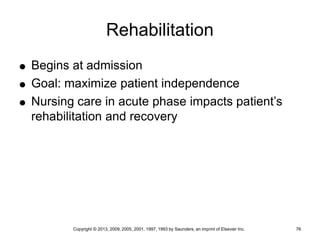 Copyright © 2013, 2009, 2005, 2001, 1997, 1993 by Saunders, an imprint of Elsevier Inc. 76
Rehabilitation
 Begins at admission
 Goal: maximize patient independence
 Nursing care in acute phase impacts patient’s
rehabilitation and recovery
 