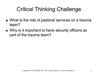 Copyright © 2013, 2009, 2005, 2001, 1997, 1993 by Saunders, an imprint of Elsevier Inc. 8
Critical Thinking Challenge
 What is the role of pastoral services on a trauma
team?
 Why is it important to have security officers as
part of the trauma team?
 