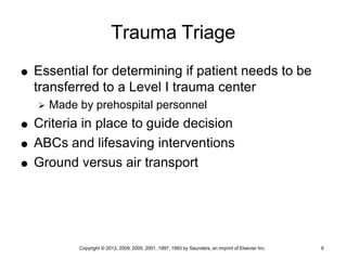 Copyright © 2013, 2009, 2005, 2001, 1997, 1993 by Saunders, an imprint of Elsevier Inc. 9
Trauma Triage
 Essential for determining if patient needs to be
transferred to a Level I trauma center
 Made by prehospital personnel
 Criteria in place to guide decision
 ABCs and lifesaving interventions
 Ground versus air transport
 