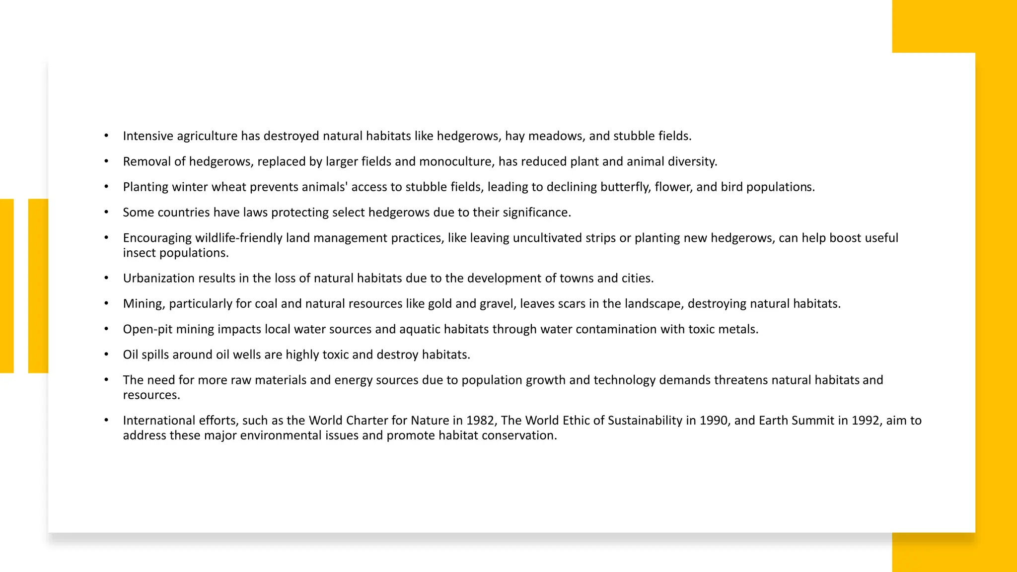• Intensive agriculture has destroyed natural habitats like hedgerows, hay meadows, and stubble fields.
• Removal of hedgerows, replaced by larger fields and monoculture, has reduced plant and animal diversity.
• Planting winter wheat prevents animals' access to stubble fields, leading to declining butterfly, flower, and bird populations.
• Some countries have laws protecting select hedgerows due to their significance.
• Encouraging wildlife-friendly land management practices, like leaving uncultivated strips or planting new hedgerows, can help boost useful
insect populations.
• Urbanization results in the loss of natural habitats due to the development of towns and cities.
• Mining, particularly for coal and natural resources like gold and gravel, leaves scars in the landscape, destroying natural habitats.
• Open-pit mining impacts local water sources and aquatic habitats through water contamination with toxic metals.
• Oil spills around oil wells are highly toxic and destroy habitats.
• The need for more raw materials and energy sources due to population growth and technology demands threatens natural habitats and
resources.
• International efforts, such as the World Charter for Nature in 1982, The World Ethic of Sustainability in 1990, and Earth Summit in 1992, aim to
address these major environmental issues and promote habitat conservation.
 
