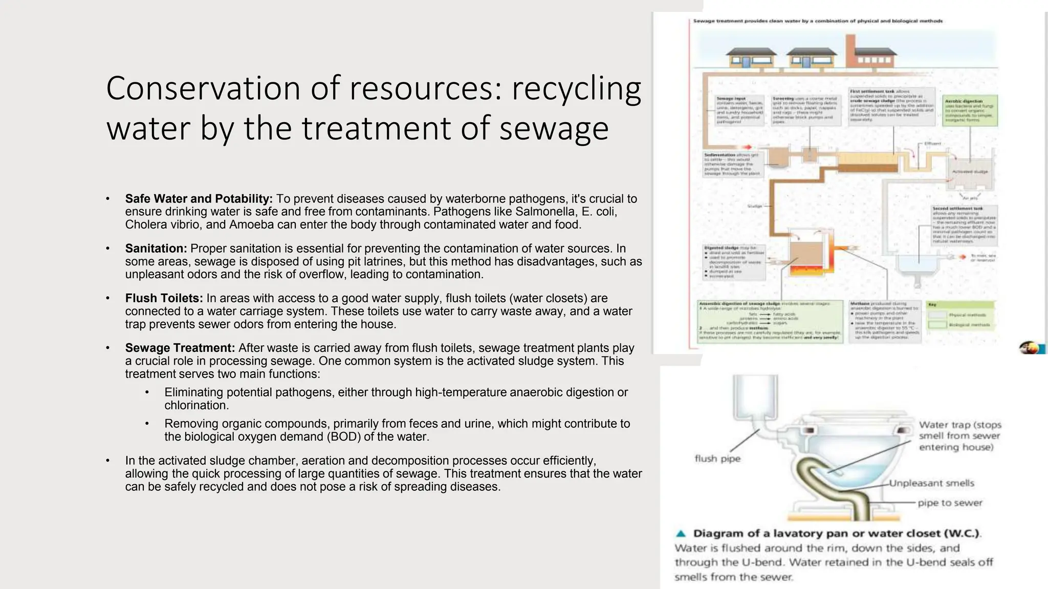 Conservation of resources: recycling
water by the treatment of sewage
• Safe Water and Potability: To prevent diseases caused by waterborne pathogens, it's crucial to
ensure drinking water is safe and free from contaminants. Pathogens like Salmonella, E. coli,
Cholera vibrio, and Amoeba can enter the body through contaminated water and food.
• Sanitation: Proper sanitation is essential for preventing the contamination of water sources. In
some areas, sewage is disposed of using pit latrines, but this method has disadvantages, such as
unpleasant odors and the risk of overflow, leading to contamination.
• Flush Toilets: In areas with access to a good water supply, flush toilets (water closets) are
connected to a water carriage system. These toilets use water to carry waste away, and a water
trap prevents sewer odors from entering the house.
• Sewage Treatment: After waste is carried away from flush toilets, sewage treatment plants play
a crucial role in processing sewage. One common system is the activated sludge system. This
treatment serves two main functions:
• Eliminating potential pathogens, either through high-temperature anaerobic digestion or
chlorination.
• Removing organic compounds, primarily from feces and urine, which might contribute to
the biological oxygen demand (BOD) of the water.
• In the activated sludge chamber, aeration and decomposition processes occur efficiently,
allowing the quick processing of large quantities of sewage. This treatment ensures that the water
can be safely recycled and does not pose a risk of spreading diseases.
 