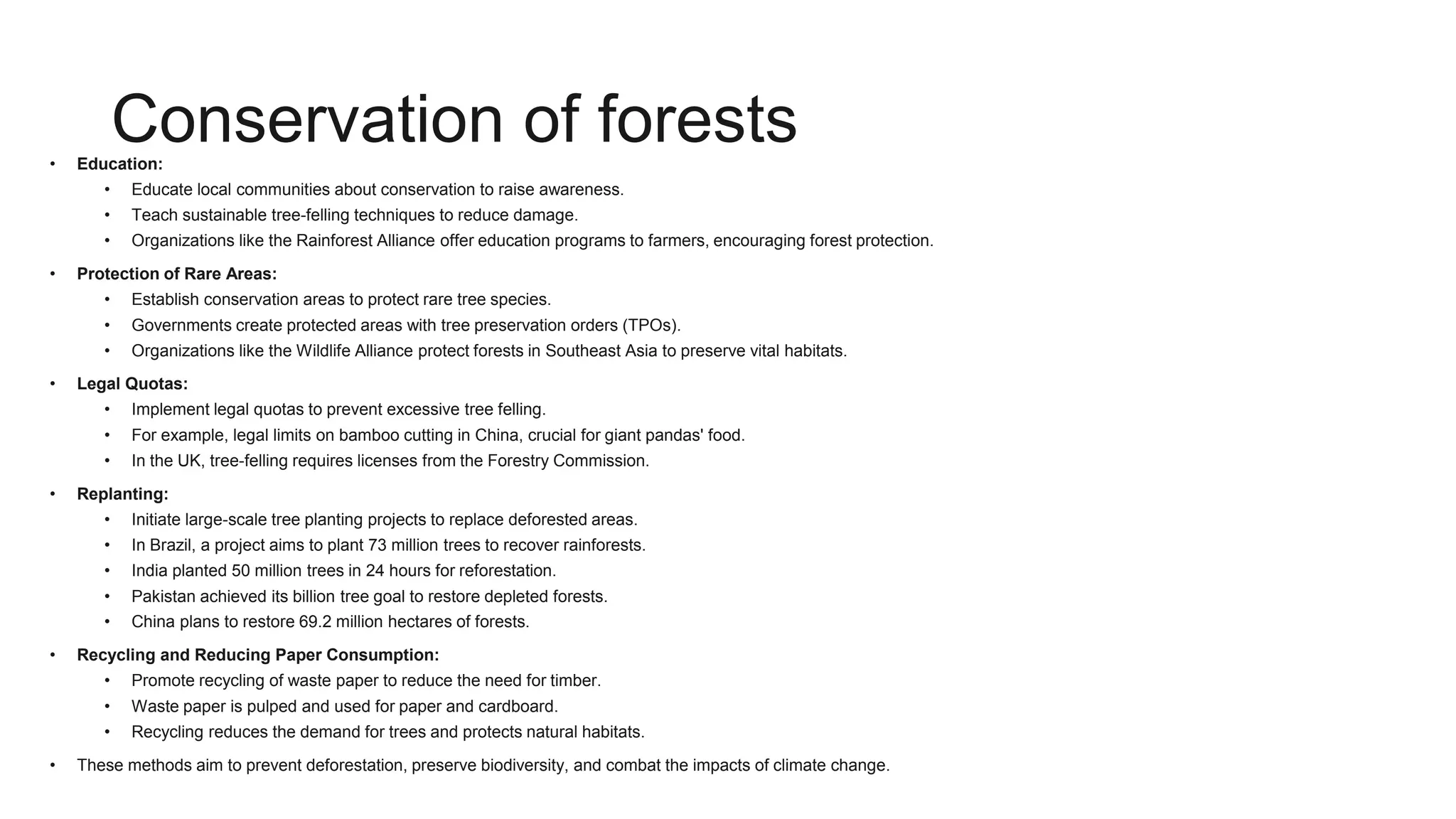 Conservation of forests
• Education:
• Educate local communities about conservation to raise awareness.
• Teach sustainable tree-felling techniques to reduce damage.
• Organizations like the Rainforest Alliance offer education programs to farmers, encouraging forest protection.
• Protection of Rare Areas:
• Establish conservation areas to protect rare tree species.
• Governments create protected areas with tree preservation orders (TPOs).
• Organizations like the Wildlife Alliance protect forests in Southeast Asia to preserve vital habitats.
• Legal Quotas:
• Implement legal quotas to prevent excessive tree felling.
• For example, legal limits on bamboo cutting in China, crucial for giant pandas' food.
• In the UK, tree-felling requires licenses from the Forestry Commission.
• Replanting:
• Initiate large-scale tree planting projects to replace deforested areas.
• In Brazil, a project aims to plant 73 million trees to recover rainforests.
• India planted 50 million trees in 24 hours for reforestation.
• Pakistan achieved its billion tree goal to restore depleted forests.
• China plans to restore 69.2 million hectares of forests.
• Recycling and Reducing Paper Consumption:
• Promote recycling of waste paper to reduce the need for timber.
• Waste paper is pulped and used for paper and cardboard.
• Recycling reduces the demand for trees and protects natural habitats.
• These methods aim to prevent deforestation, preserve biodiversity, and combat the impacts of climate change.
 