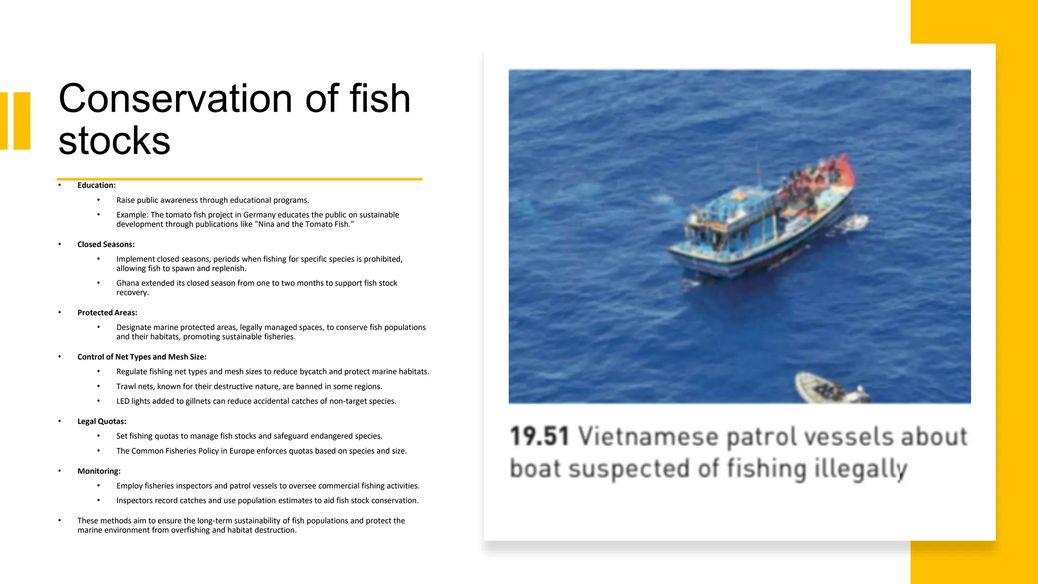 Conservation of fish
stocks
• Education:
• Raise public awareness through educational programs.
• Example: The tomato fish project in Germany educates the public on sustainable
development through publications like "Nina and the Tomato Fish."
• Closed Seasons:
• Implement closed seasons, periods when fishing for specific species is prohibited,
allowing fish to spawn and replenish.
• Ghana extended its closed season from one to two months to support fish stock
recovery.
• Protected Areas:
• Designate marine protected areas, legally managed spaces, to conserve fish populations
and their habitats, promoting sustainable fisheries.
• Control of Net Types and Mesh Size:
• Regulate fishing net types and mesh sizes to reduce bycatch and protect marine habitats.
• Trawl nets, known for their destructive nature, are banned in some regions.
• LED lights added to gillnets can reduce accidental catches of non-target species.
• Legal Quotas:
• Set fishing quotas to manage fish stocks and safeguard endangered species.
• The Common Fisheries Policy in Europe enforces quotas based on species and size.
• Monitoring:
• Employ fisheries inspectors and patrol vessels to oversee commercial fishing activities.
• Inspectors record catches and use population estimates to aid fish stock conservation.
• These methods aim to ensure the long-term sustainability of fish populations and protect the
marine environment from overfishing and habitat destruction.
 