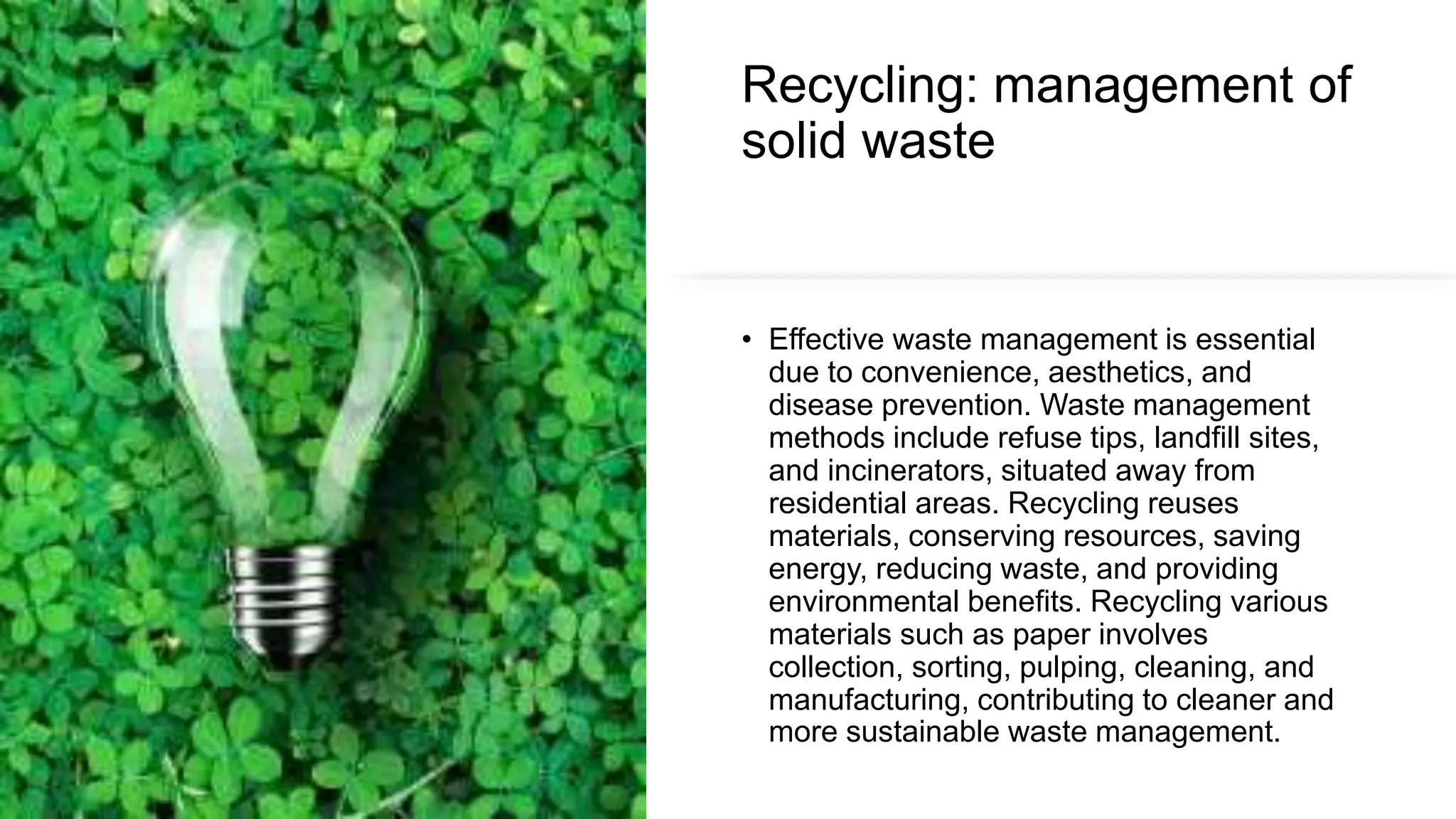 Recycling: management of
solid waste
• Effective waste management is essential
due to convenience, aesthetics, and
disease prevention. Waste management
methods include refuse tips, landfill sites,
and incinerators, situated away from
residential areas. Recycling reuses
materials, conserving resources, saving
energy, reducing waste, and providing
environmental benefits. Recycling various
materials such as paper involves
collection, sorting, pulping, cleaning, and
manufacturing, contributing to cleaner and
more sustainable waste management.
 