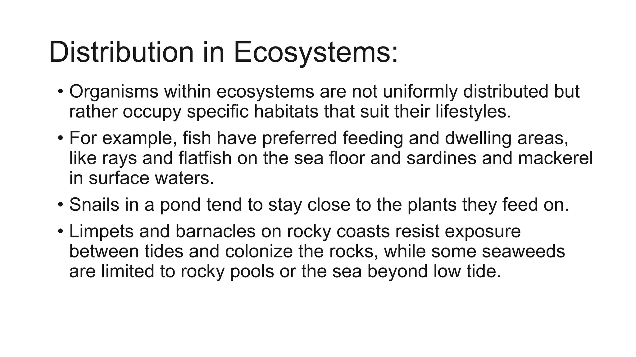 Distribution in Ecosystems:
• Organisms within ecosystems are not uniformly distributed but
rather occupy specific habitats that suit their lifestyles.
• For example, fish have preferred feeding and dwelling areas,
like rays and flatfish on the sea floor and sardines and mackerel
in surface waters.
• Snails in a pond tend to stay close to the plants they feed on.
• Limpets and barnacles on rocky coasts resist exposure
between tides and colonize the rocks, while some seaweeds
are limited to rocky pools or the sea beyond low tide.
 
