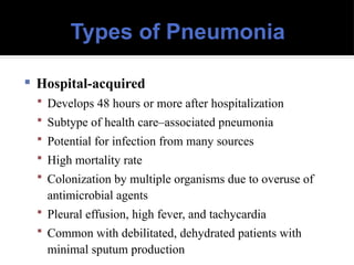 Types of Pneumonia
 Hospital-acquired
 Develops 48 hours or more after hospitalization
 Subtype of health care–associated pneumonia
 Potential for infection from many sources
 High mortality rate
 Colonization by multiple organisms due to overuse of
antimicrobial agents
 Pleural effusion, high fever, and tachycardia
 Common with debilitated, dehydrated patients with
minimal sputum production
 