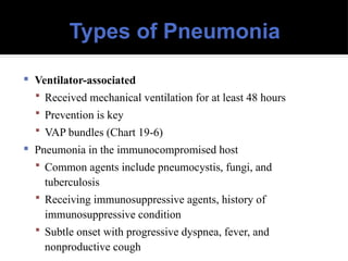 Types of Pneumonia
 Ventilator-associated
 Received mechanical ventilation for at least 48 hours
 Prevention is key
 VAP bundles (Chart 19-6)
 Pneumonia in the immunocompromised host
 Common agents include pneumocystis, fungi, and
tuberculosis
 Receiving immunosuppressive agents, history of
immunosuppressive condition
 Subtle onset with progressive dyspnea, fever, and
nonproductive cough
 