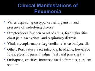Clinical Manifestations of
Pneumonia
 Varies depending on type, causal organism, and
presence of underlying disease
 Streptococcal: Sudden onset of chills, fever, pleuritic
chest pain, tachypnea, and respiratory distress
 Viral, mycoplasma, or Legionella: relative bradycardia
 Other: Respiratory tract infection, headache, low-grade
fever, pleuritic pain, myalgia, rash, and pharyngitis
 Orthopnea, crackles, increased tactile fremitus, purulent
sputum
 