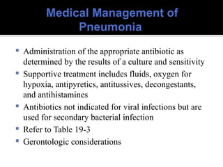 Medical Management of
Pneumonia
 Administration of the appropriate antibiotic as
determined by the results of a culture and sensitivity
 Supportive treatment includes fluids, oxygen for
hypoxia, antipyretics, antitussives, decongestants,
and antihistamines
 Antibiotics not indicated for viral infections but are
used for secondary bacterial infection
 Refer to Table 19-3
 Gerontologic considerations
 