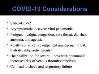 COVID-19 Considerations
 SARS-CoV-2
 Asymptomatic to severe viral pneumonia
 Fatigue, myalgia, congestion, sore throat, diarrhea,
anosmia, and ageusia
 Mostly conservative outpatient management (rest,
hydrate, antipyretic agents)
 Hospitalization for severe illness with pneumonia,
increased risk of venous thromboembolism
 Can lead to shock and respiratory failure
 