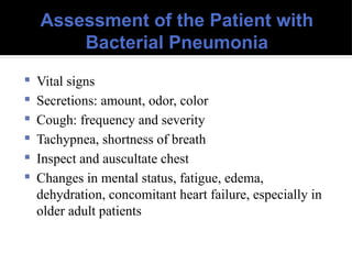Assessment of the Patient with
Bacterial Pneumonia
 Vital signs
 Secretions: amount, odor, color
 Cough: frequency and severity
 Tachypnea, shortness of breath
 Inspect and auscultate chest
 Changes in mental status, fatigue, edema,
dehydration, concomitant heart failure, especially in
older adult patients
 