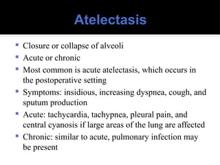 Atelectasis
 Closure or collapse of alveoli
 Acute or chronic
 Most common is acute atelectasis, which occurs in
the postoperative setting
 Symptoms: insidious, increasing dyspnea, cough, and
sputum production
 Acute: tachycardia, tachypnea, pleural pain, and
central cyanosis if large areas of the lung are affected
 Chronic: similar to acute, pulmonary infection may
be present
 