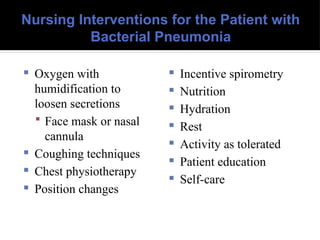 Nursing Interventions for the Patient with
Bacterial Pneumonia
 Oxygen with
humidification to
loosen secretions
 Face mask or nasal
cannula
 Coughing techniques
 Chest physiotherapy
 Position changes
 Incentive spirometry
 Nutrition
 Hydration
 Rest
 Activity as tolerated
 Patient education
 Self-care
 