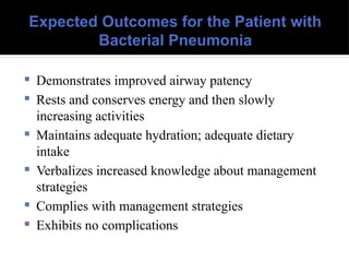 Expected Outcomes for the Patient with
Bacterial Pneumonia
 Demonstrates improved airway patency
 Rests and conserves energy and then slowly
increasing activities
 Maintains adequate hydration; adequate dietary
intake
 Verbalizes increased knowledge about management
strategies
 Complies with management strategies
 Exhibits no complications
 
