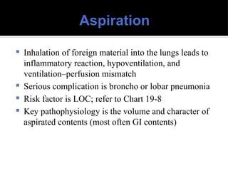 Aspiration
 Inhalation of foreign material into the lungs leads to
inflammatory reaction, hypoventilation, and
ventilation–perfusion mismatch
 Serious complication is broncho or lobar pneumonia
 Risk factor is LOC; refer to Chart 19-8
 Key pathophysiology is the volume and character of
aspirated contents (most often GI contents)
 