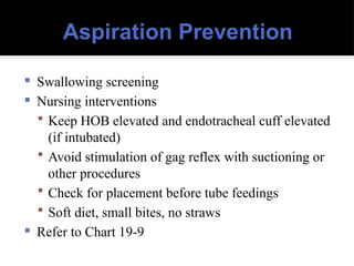 Aspiration Prevention
 Swallowing screening
 Nursing interventions
 Keep HOB elevated and endotracheal cuff elevated
(if intubated)
 Avoid stimulation of gag reflex with suctioning or
other procedures
 Check for placement before tube feedings
 Soft diet, small bites, no straws
 Refer to Chart 19-9
 