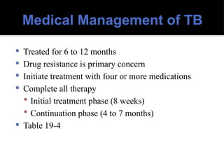 Medical Management of TB
 Treated for 6 to 12 months
 Drug resistance is primary concern
 Initiate treatment with four or more medications
 Complete all therapy
 Initial treatment phase (8 weeks)
 Continuation phase (4 to 7 months)
 Table 19-4
 