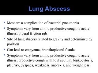 Lung Abscess
 Most are a complication of bacterial pneumonia
 Symptoms vary from a mild productive cough to acute
illness; plueral friction rub
 Site of lung abscess related to gravity and determined by
position
 Can lead to empyema, bronchopleural fistula
 Symptoms vary from a mild productive cough to acute
illness, productive cough with foul sputum, leukocytosis,
pleurisy, dyspnea, weakness, anorexia, and weight loss
 