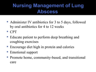 Nursing Management of Lung
Abscess
 Administer IV antibiotics for 3 to 5 days, followed
by oral antibiotics for 4 to 12 weeks
 CPT
 Educate patient to perform deep breathing and
coughing exercises
 Encourage diet high in protein and calories
 Emotional support
 Promote home, community-based, and transitional
care
 