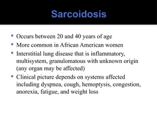 Sarcoidosis
 Occurs between 20 and 40 years of age
 More common in African American women
 Interstitial lung disease that is inflammatory,
multisystem, granulomatous with unknown origin
(any organ may be affected)
 Clinical picture depends on systems affected
including dyspnea, cough, hemoptysis, congestion,
anorexia, fatigue, and weight loss
 