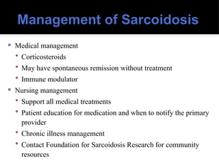 Management of Sarcoidosis
 Medical management
 Corticosteroids
 May have spontaneous remission without treatment
 Immune modulator
 Nursing management
 Support all medical treatments
 Patient education for medication and when to notify the primary
provider
 Chronic illness management
 Contact Foundation for Sarcoidosis Research for community
resources
 
