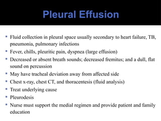 Pleural Effusion
 Fluid collection in pleural space usually secondary to heart failure, TB,
pneumonia, pulmonary infections
 Fever, chills, pleuritic pain, dyspnea (large effusion)
 Decreased or absent breath sounds; decreased fremitus; and a dull, flat
sound on percussion
 May have tracheal deviation away from affected side
 Chest x-ray, chest CT, and thoracentesis (fluid analysis)
 Treat underlying cause
 Pleurodesis
 Nurse must support the medial regimen and provide patient and family
education
 