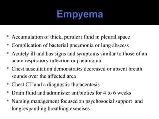 Empyema
 Accumulation of thick, purulent fluid in pleural space
 Complication of bacterial pneumonia or lung abscess
 Acutely ill and has signs and symptoms similar to those of an
acute respiratory infection or pneumonia
 Chest auscultation demonstrates decreased or absent breath
sounds over the affected area
 Chest CT and a diagnostic thoracentesis
 Drain fluid and administer antibiotics for 4 to 6 weeks
 Nursing management focused on psychosocial support and
lung-expanding breathing exercises
 