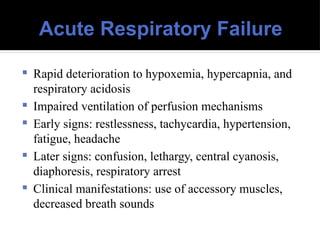 Acute Respiratory Failure
 Rapid deterioration to hypoxemia, hypercapnia, and
respiratory acidosis
 Impaired ventilation of perfusion mechanisms
 Early signs: restlessness, tachycardia, hypertension,
fatigue, headache
 Later signs: confusion, lethargy, central cyanosis,
diaphoresis, respiratory arrest
 Clinical manifestations: use of accessory muscles,
decreased breath sounds
 
