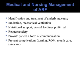 Medical and Nursing Management
of ARF
 Identification and treatment of underlying cause
 Intubation, mechanical ventilation
 Nutritional support, enteral feedings preferred
 Reduce anxiety
 Provide patient a form of communication
 Prevent complications (turning, ROM, mouth care,
skin care)
 