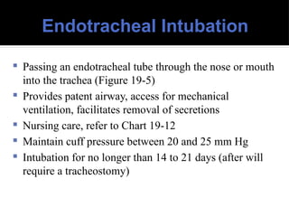 Endotracheal Intubation
 Passing an endotracheal tube through the nose or mouth
into the trachea (Figure 19-5)
 Provides patent airway, access for mechanical
ventilation, facilitates removal of secretions
 Nursing care, refer to Chart 19-12
 Maintain cuff pressure between 20 and 25 mm Hg
 Intubation for no longer than 14 to 21 days (after will
require a tracheostomy)
 