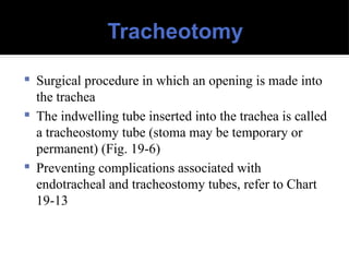 Tracheotomy
 Surgical procedure in which an opening is made into
the trachea
 The indwelling tube inserted into the trachea is called
a tracheostomy tube (stoma may be temporary or
permanent) (Fig. 19-6)
 Preventing complications associated with
endotracheal and tracheostomy tubes, refer to Chart
19-13
 