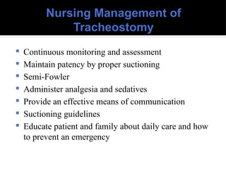 Nursing Management of
Tracheostomy
 Continuous monitoring and assessment
 Maintain patency by proper suctioning
 Semi-Fowler
 Administer analgesia and sedatives
 Provide an effective means of communication
 Suctioning guidelines
 Educate patient and family about daily care and how
to prevent an emergency
 