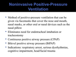 Noninvasive Positive-Pressure
Ventilation
 Method of positive-pressure ventilation that can be
given via facemasks that cover the nose and mouth,
nasal masks, or other oral or nasal devices such as the
nasal pillow
 Eliminates need for endotracheal intubation or
tracheostomy
 Continuous positive airway pressure (CPAP)
 Bilevel positive airway pressure (BiPAP)
 Indications: respiratory arrest, serious dysrhythmias,
cognitive impairment, head/facial trauma
 