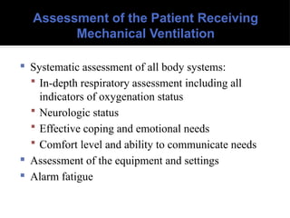 Assessment of the Patient Receiving
Mechanical Ventilation
 Systematic assessment of all body systems:
 In-depth respiratory assessment including all
indicators of oxygenation status
 Neurologic status
 Effective coping and emotional needs
 Comfort level and ability to communicate needs
 Assessment of the equipment and settings
 Alarm fatigue
 