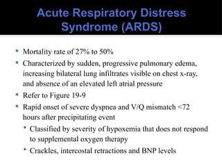 Acute Respiratory Distress
Syndrome (ARDS)
 Mortality rate of 27% to 50%
 Characterized by sudden, progressive pulmonary edema,
increasing bilateral lung infiltrates visible on chest x-ray,
and absence of an elevated left atrial pressure
 Refer to Figure 19-9
 Rapid onset of severe dyspnea and V/Q mismatch <72
hours after precipitating event
 Classified by severity of hypoxemia that does not respond
to supplemental oxygen therapy
 Crackles, intercostal retractions and BNP levels
 