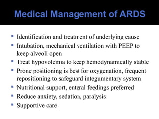 Medical Management of ARDS
 Identification and treatment of underlying cause
 Intubation, mechanical ventilation with PEEP to
keep alveoli open
 Treat hypovolemia to keep hemodynamically stable
 Prone positioning is best for oxygenation, frequent
repositioning to safeguard integumentary system
 Nutritional support, enteral feedings preferred
 Reduce anxiety, sedation, paralysis
 Supportive care
 