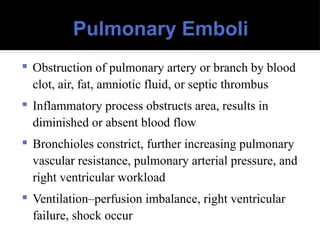Pulmonary Emboli
 Obstruction of pulmonary artery or branch by blood
clot, air, fat, amniotic fluid, or septic thrombus
 Inflammatory process obstructs area, results in
diminished or absent blood flow
 Bronchioles constrict, further increasing pulmonary
vascular resistance, pulmonary arterial pressure, and
right ventricular workload
 Ventilation–perfusion imbalance, right ventricular
failure, shock occur
 
