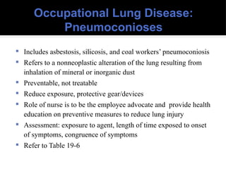 Occupational Lung Disease:
Pneumoconioses
 Includes asbestosis, silicosis, and coal workers’ pneumoconiosis
 Refers to a nonneoplastic alteration of the lung resulting from
inhalation of mineral or inorganic dust
 Preventable, not treatable
 Reduce exposure, protective gear/devices
 Role of nurse is to be the employee advocate and provide health
education on preventive measures to reduce lung injury
 Assessment: exposure to agent, length of time exposed to onset
of symptoms, congruence of symptoms
 Refer to Table 19-6
 
