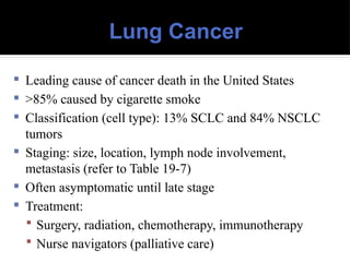 Lung Cancer
 Leading cause of cancer death in the United States
 >85% caused by cigarette smoke
 Classification (cell type): 13% SCLC and 84% NSCLC
tumors
 Staging: size, location, lymph node involvement,
metastasis (refer to Table 19-7)
 Often asymptomatic until late stage
 Treatment:
 Surgery, radiation, chemotherapy, immunotherapy
 Nurse navigators (palliative care)
 