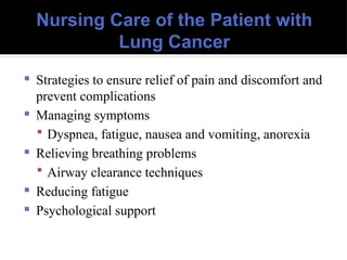 Nursing Care of the Patient with
Lung Cancer
 Strategies to ensure relief of pain and discomfort and
prevent complications
 Managing symptoms
 Dyspnea, fatigue, nausea and vomiting, anorexia
 Relieving breathing problems
 Airway clearance techniques
 Reducing fatigue
 Psychological support
 