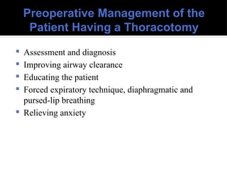 Preoperative Management of the
Patient Having a Thoracotomy
 Assessment and diagnosis
 Improving airway clearance
 Educating the patient
 Forced expiratory technique, diaphragmatic and
pursed-lip breathing
 Relieving anxiety
 