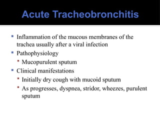 Acute Tracheobronchitis
 Inflammation of the mucous membranes of the
trachea usually after a viral infection
 Pathophysiology
 Mucopurulent sputum
 Clinical manifestations
 Initially dry cough with mucoid sputum
 As progresses, dyspnea, stridor, wheezes, purulent
sputum
 